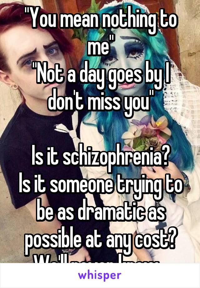 "You mean nothing to me"
"Not a day goes by I don't miss you"

Is it schizophrenia?
Is it someone trying to be as dramatic as possible at any cost?
We'll never know...