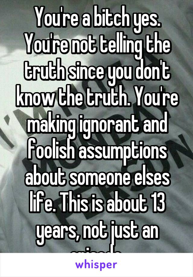 You're a bitch yes.
You're not telling the truth since you don't know the truth. You're making ignorant and foolish assumptions about someone elses life. This is about 13 years, not just an episode.