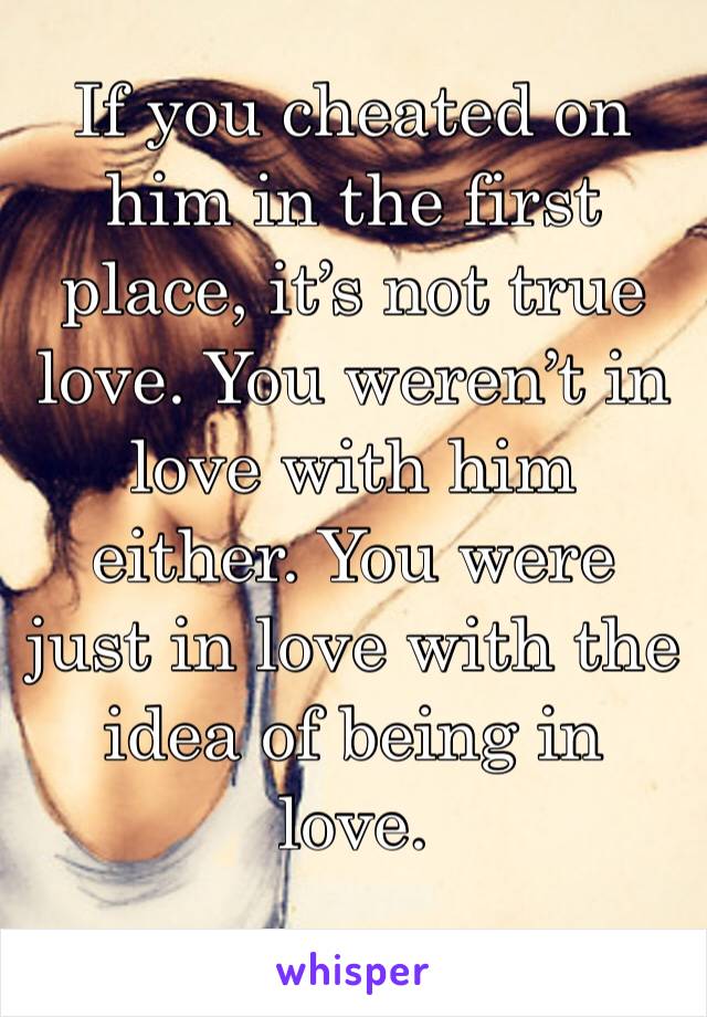 If you cheated on him in the first place, it’s not true love. You weren’t in love with him either. You were just in love with the idea of being in love. 
