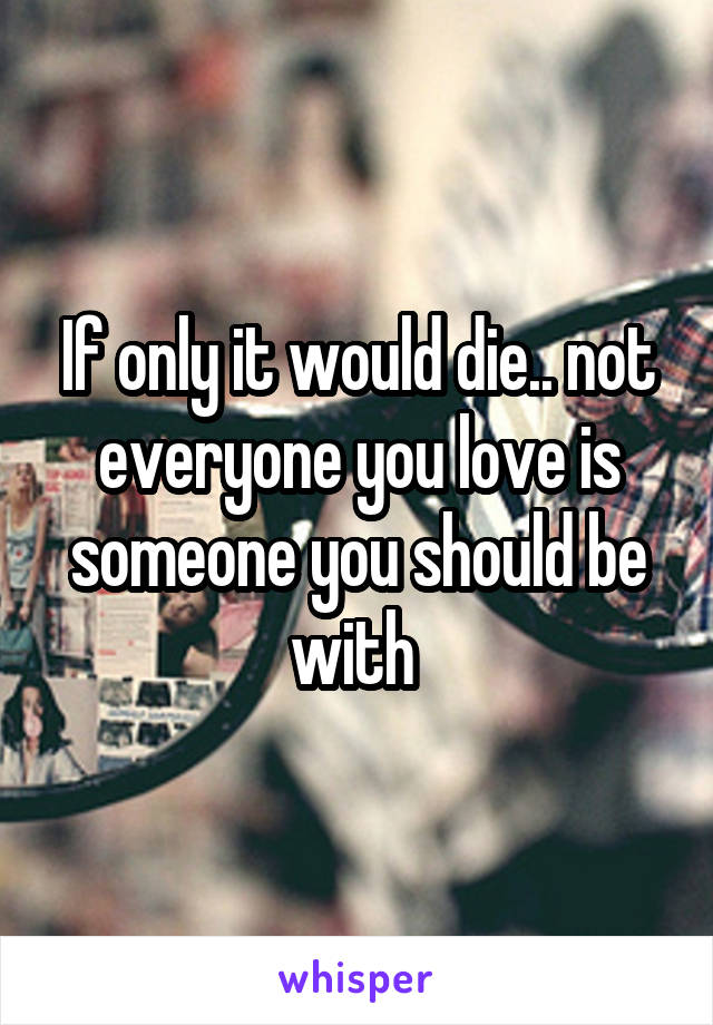 If only it would die.. not everyone you love is someone you should be with 