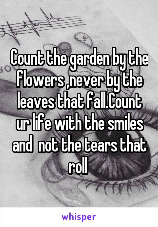 Count the garden by the flowers ,never by the leaves that fall.Count ur life with the smiles and  not the tears that roll 