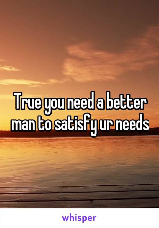 True you need a better man to satisfy ur needs
