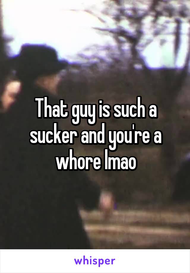 That guy is such a sucker and you're a whore lmao