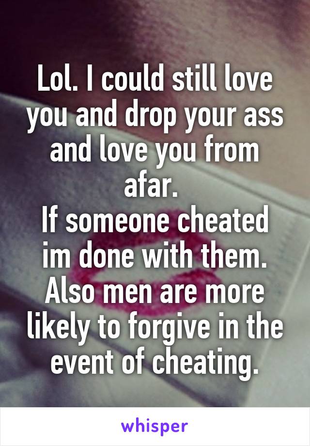 Lol. I could still love you and drop your ass and love you from afar. 
If someone cheated im done with them. Also men are more likely to forgive in the event of cheating.