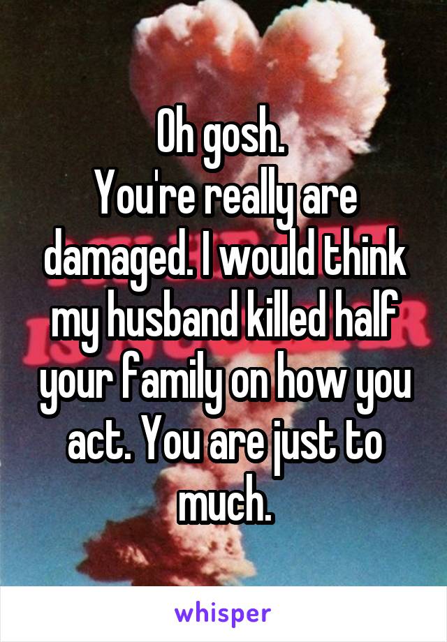 Oh gosh. 
You're really are damaged. I would think my husband killed half your family on how you act. You are just to much.