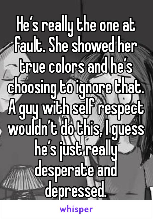 He’s really the one at fault. She showed her true colors and he’s choosing to ignore that. A guy with self respect wouldn’t do this, I guess he’s just really desperate and 
depressed. 