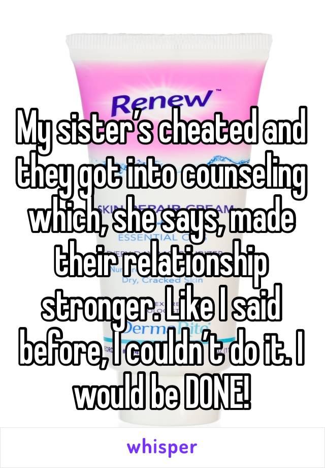 My sister’s cheated and they got into counseling which, she says, made their relationship stronger. Like I said before, I couldn’t do it. I would be DONE!