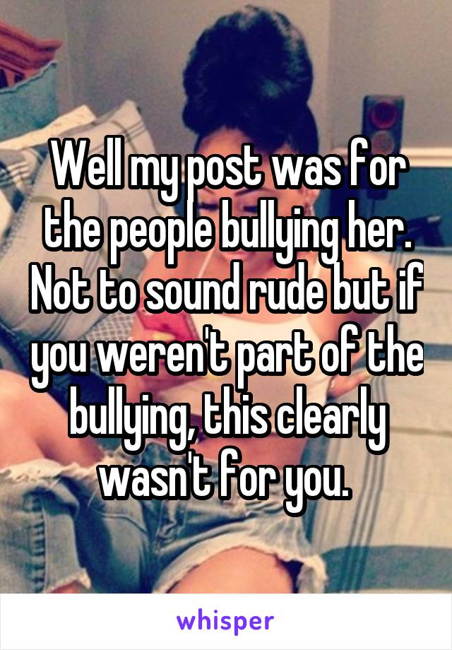 Well my post was for the people bullying her. Not to sound rude but if you weren't part of the bullying, this clearly wasn't for you. 