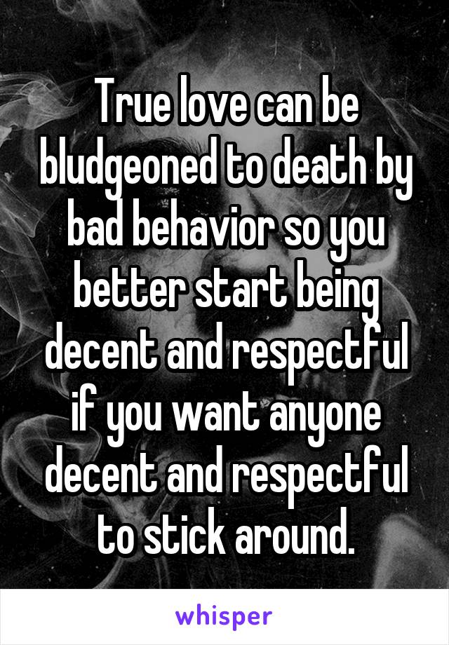 True love can be bludgeoned to death by bad behavior so you better start being decent and respectful if you want anyone decent and respectful to stick around.