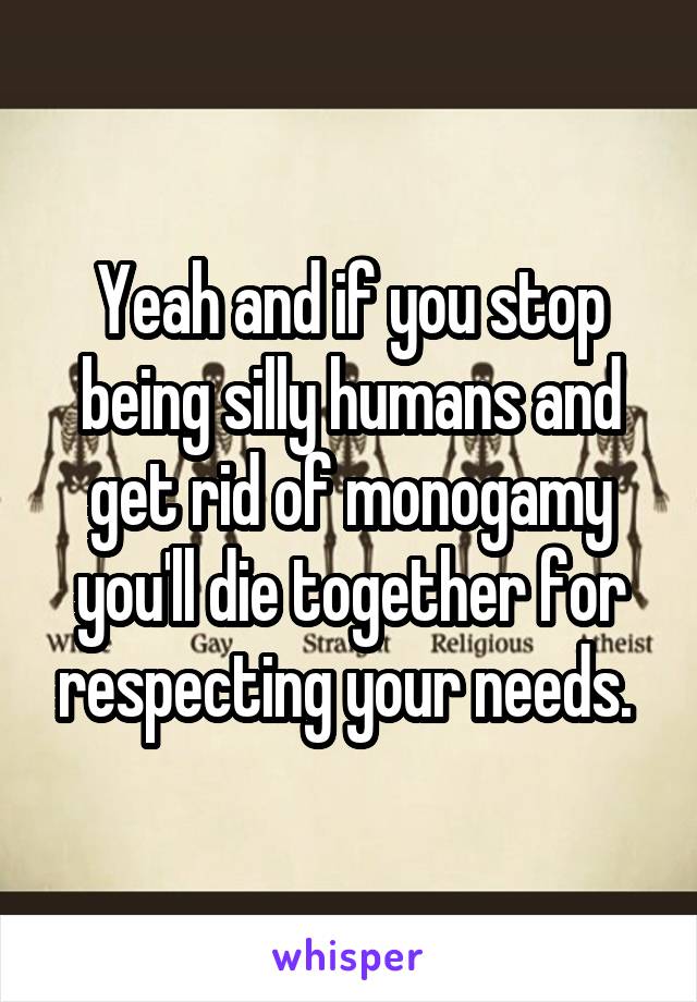 Yeah and if you stop being silly humans and get rid of monogamy you'll die together for respecting your needs. 