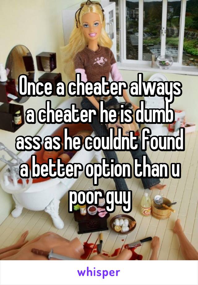 Once a cheater always a cheater he is dumb ass as he couldnt found a better option than u poor guy