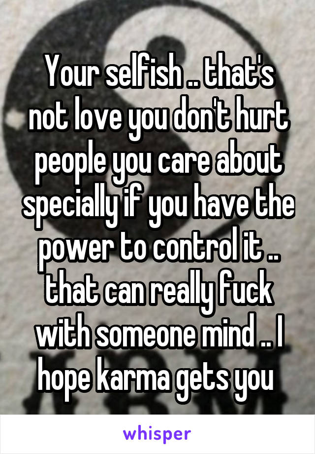 Your selfish .. that's not love you don't hurt people you care about specially if you have the power to control it .. that can really fuck with someone mind .. I hope karma gets you 