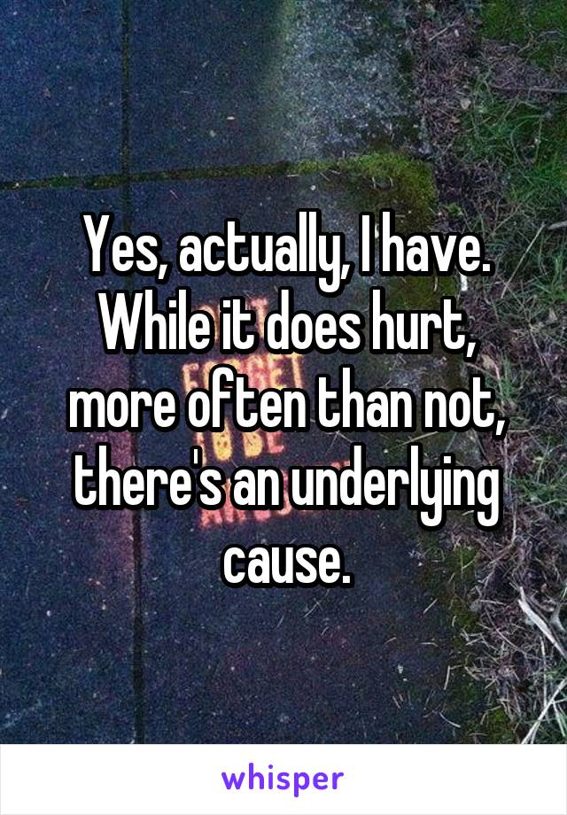 Yes, actually, I have. While it does hurt, more often than not, there's an underlying cause.