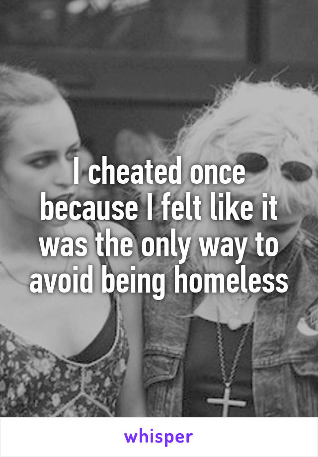 I cheated once because I felt like it was the only way to avoid being homeless