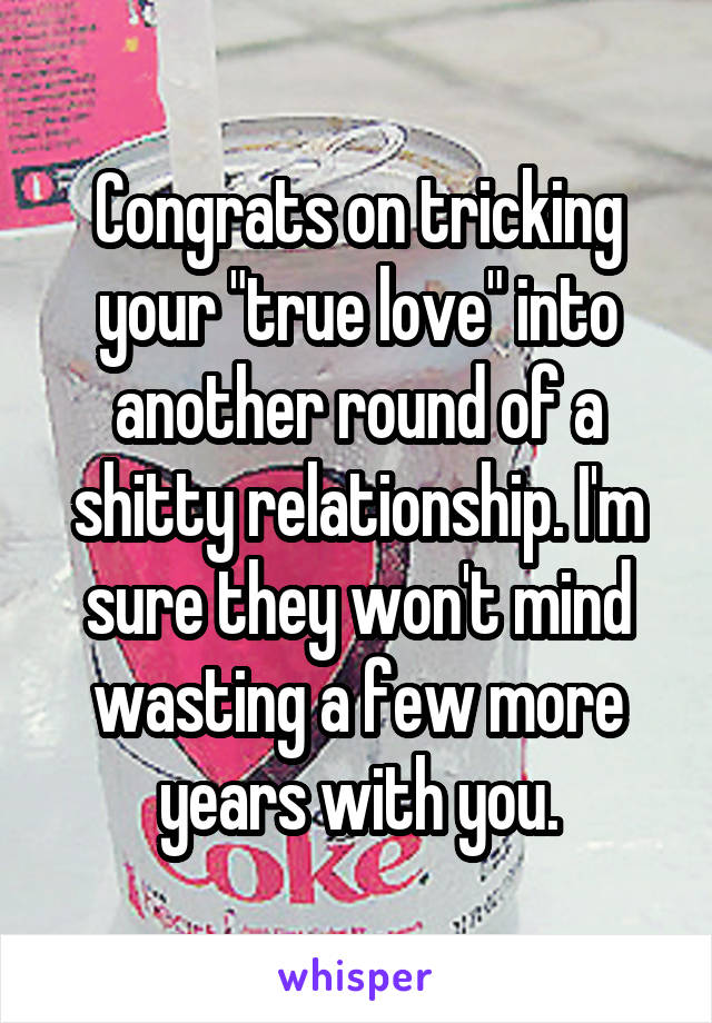 Congrats on tricking your "true love" into another round of a shitty relationship. I'm sure they won't mind wasting a few more years with you.