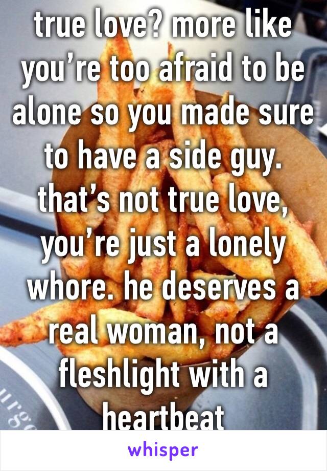 true love? more like you’re too afraid to be alone so you made sure to have a side guy. that’s not true love, you’re just a lonely whore. he deserves a real woman, not a fleshlight with a heartbeat