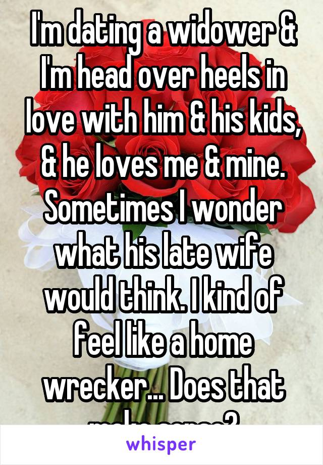 I'm dating a widower & I'm head over heels in love with him & his kids, & he loves me & mine. Sometimes I wonder what his late wife would think. I kind of feel like a home wrecker... Does that make sense?