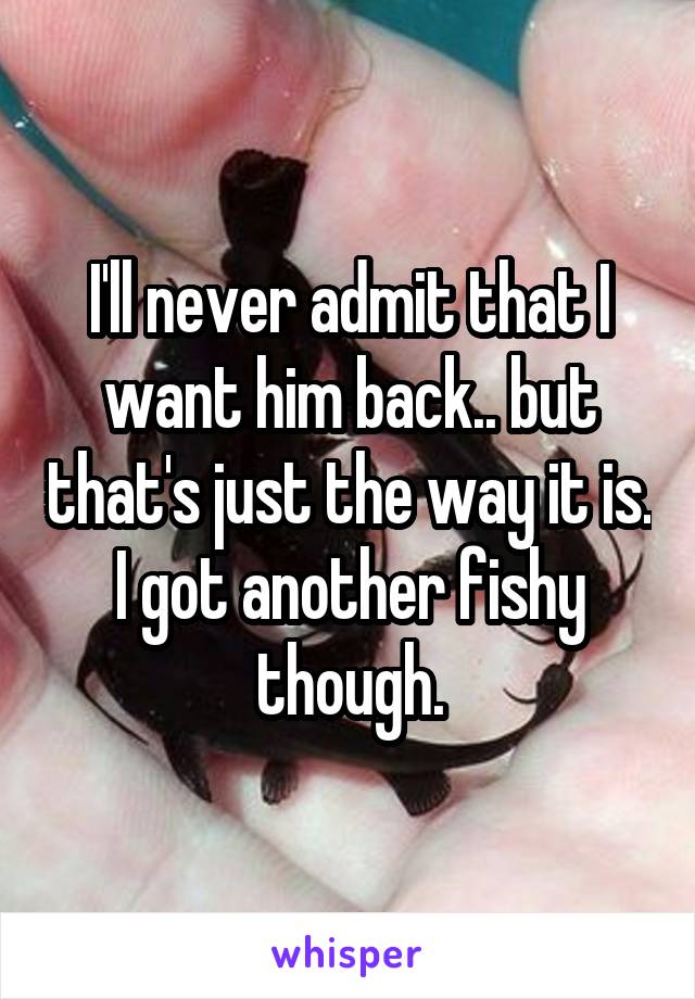 I'll never admit that I want him back.. but that's just the way it is. I got another fishy though.