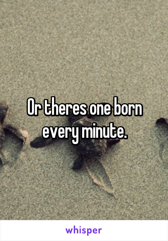 Or theres one born every minute.