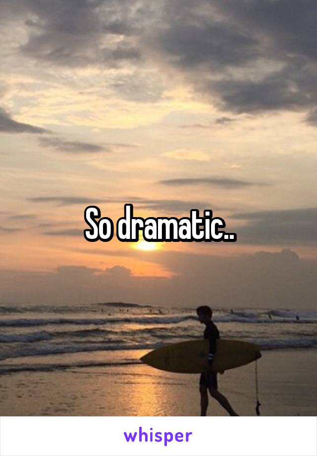So dramatic..