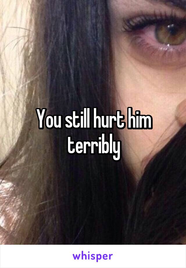 You still hurt him terribly