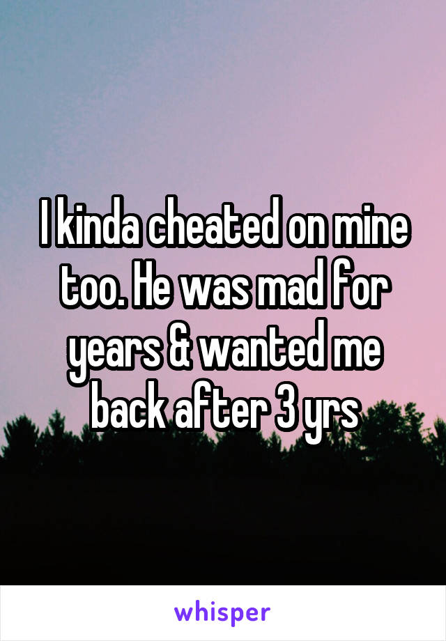I kinda cheated on mine too. He was mad for years & wanted me back after 3 yrs