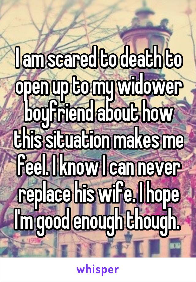 I am scared to death to open up to my widower boyfriend about how this situation makes me feel. I know I can never replace his wife. I hope I'm good enough though. 