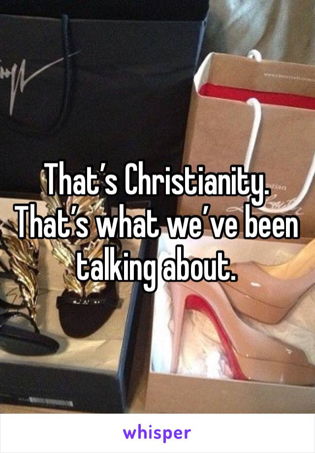 That’s Christianity. That’s what we’ve been talking about. 