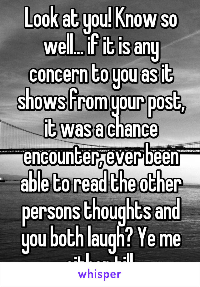 Look at you! Know so well... if it is any concern to you as it shows from your post, it was a chance encounter, ever been able to read the other persons thoughts and you both laugh? Ye me either till.