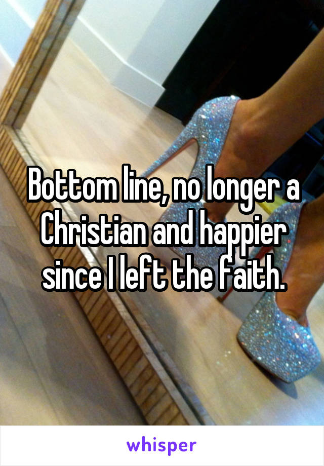 Bottom line, no longer a Christian and happier since I left the faith.