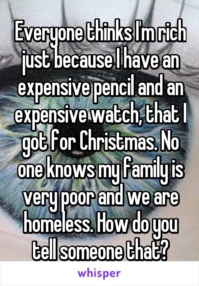 Everyone thinks I'm rich just because I have an expensive pencil and an expensive watch, that I got for Christmas. No one knows my family is very poor and we are homeless. How do you tell someone that?