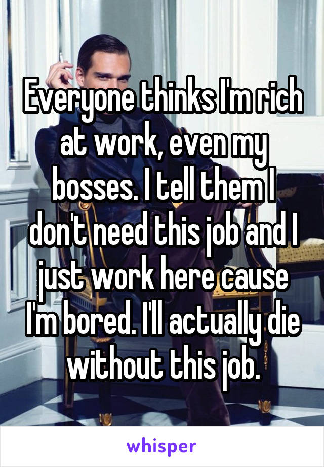 Everyone thinks I'm rich at work, even my bosses. I tell them I don't need this job and I just work here cause I'm bored. I'll actually die without this job.