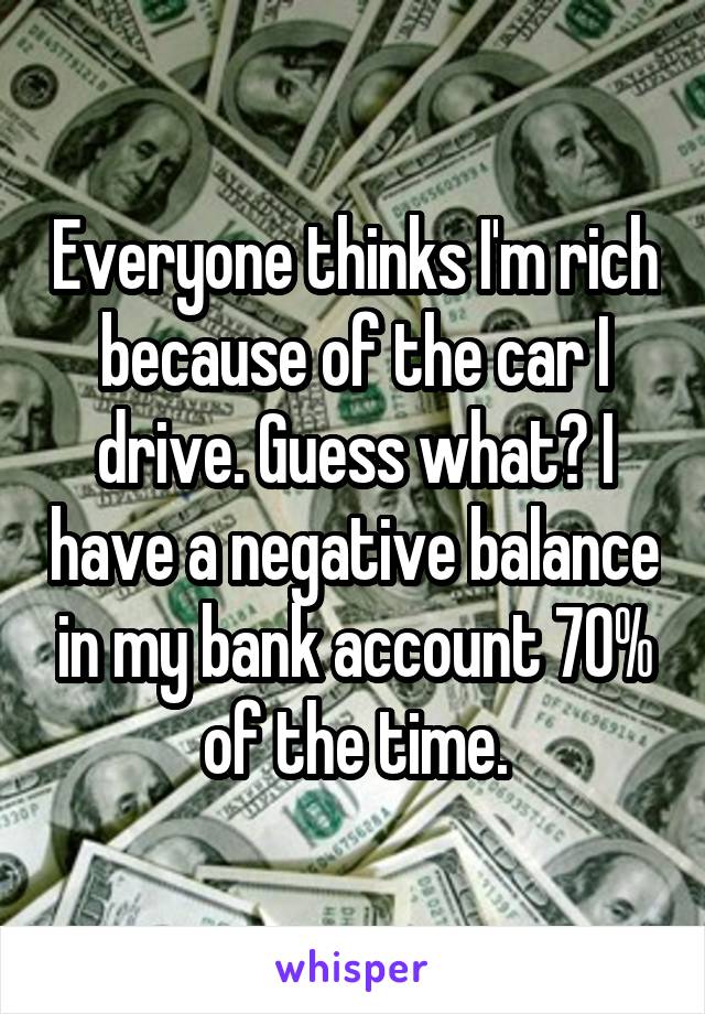 Everyone thinks I'm rich because of the car I drive. Guess what? I have a negative balance in my bank account 70% of the time.