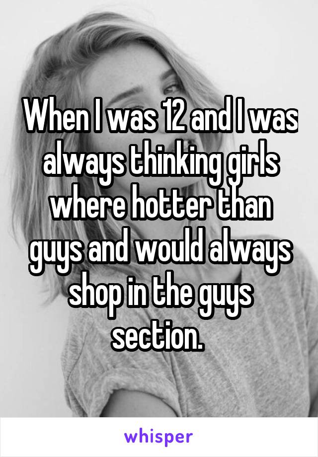 When I was 12 and I was always thinking girls where hotter than guys and would always shop in the guys section. 