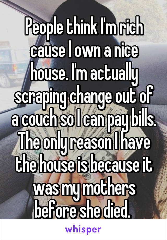 People think I'm rich cause I own a nice house. I'm actually scraping change out of a couch so I can pay bills. The only reason I have the house is because it was my mothers before she died. 