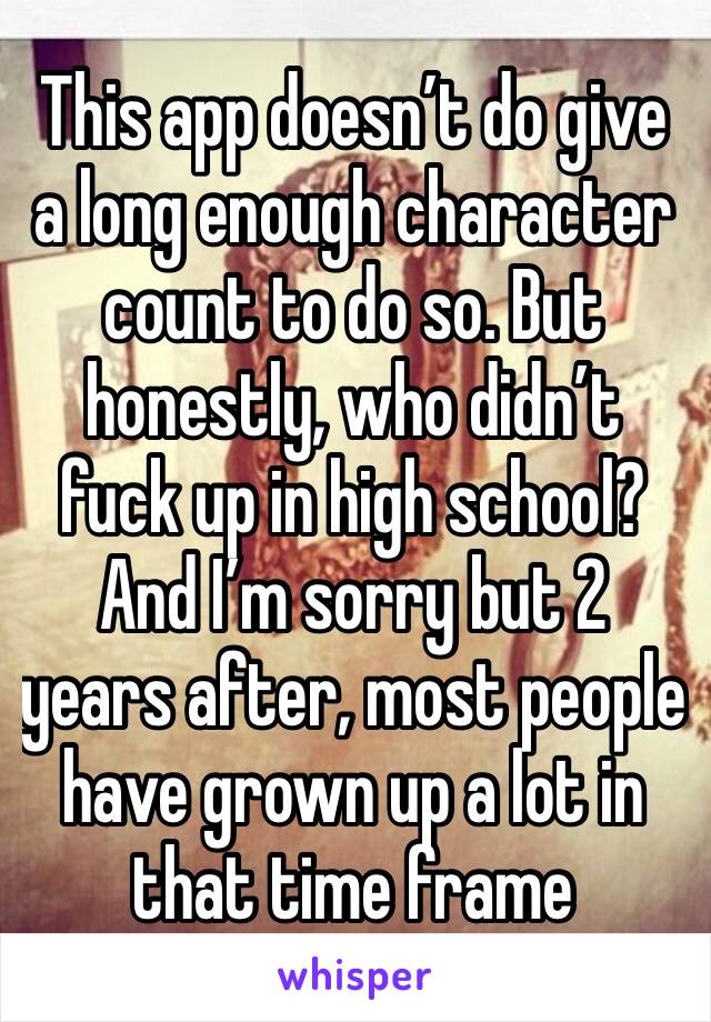 This app doesn’t do give a long enough character count to do so. But honestly, who didn’t fuck up in high school? And I’m sorry but 2 years after, most people have grown up a lot in that time frame