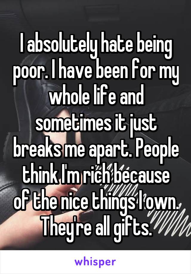 I absolutely hate being poor. I have been for my whole life and sometimes it just breaks me apart. People think I'm rich because of the nice things I own. They're all gifts.