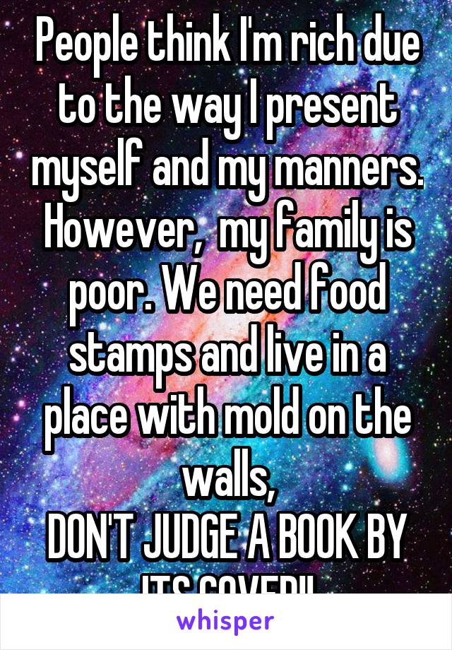 People think I'm rich due to the way I present myself and my manners. However,  my family is poor. We need food stamps and live in a place with mold on the walls,
DON'T JUDGE A BOOK BY ITS COVER!!