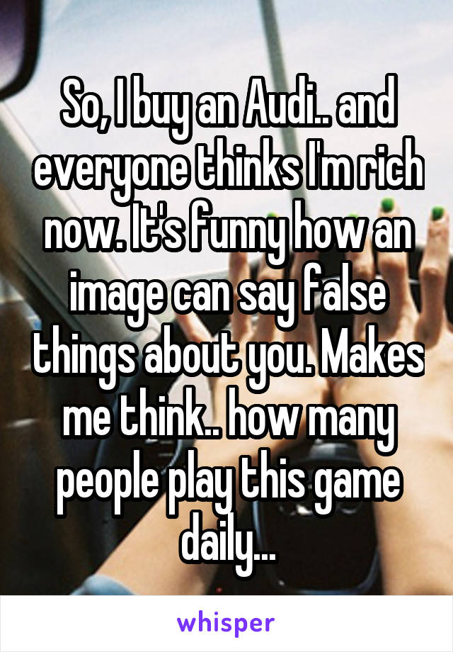 So, I buy an Audi.. and everyone thinks I'm rich now. It's funny how an image can say false things about you. Makes me think.. how many people play this game daily...