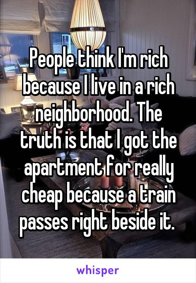 People think I'm rich because I live in a rich neighborhood. The truth is that I got the apartment for really cheap because a train passes right beside it. 