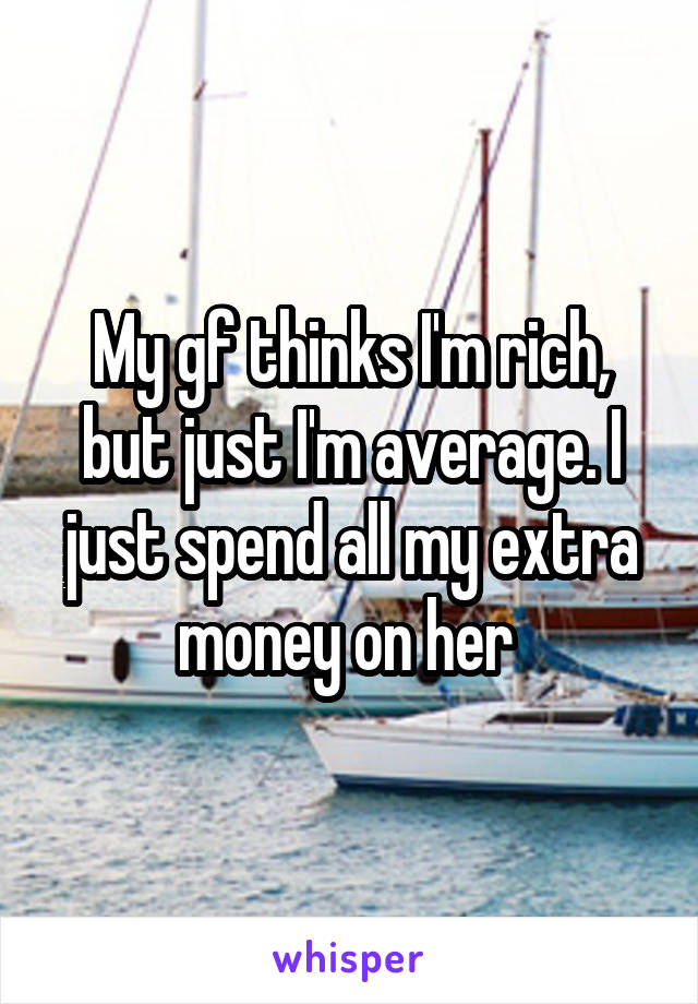 My gf thinks I'm rich, but just I'm average. I just spend all my extra money on her 