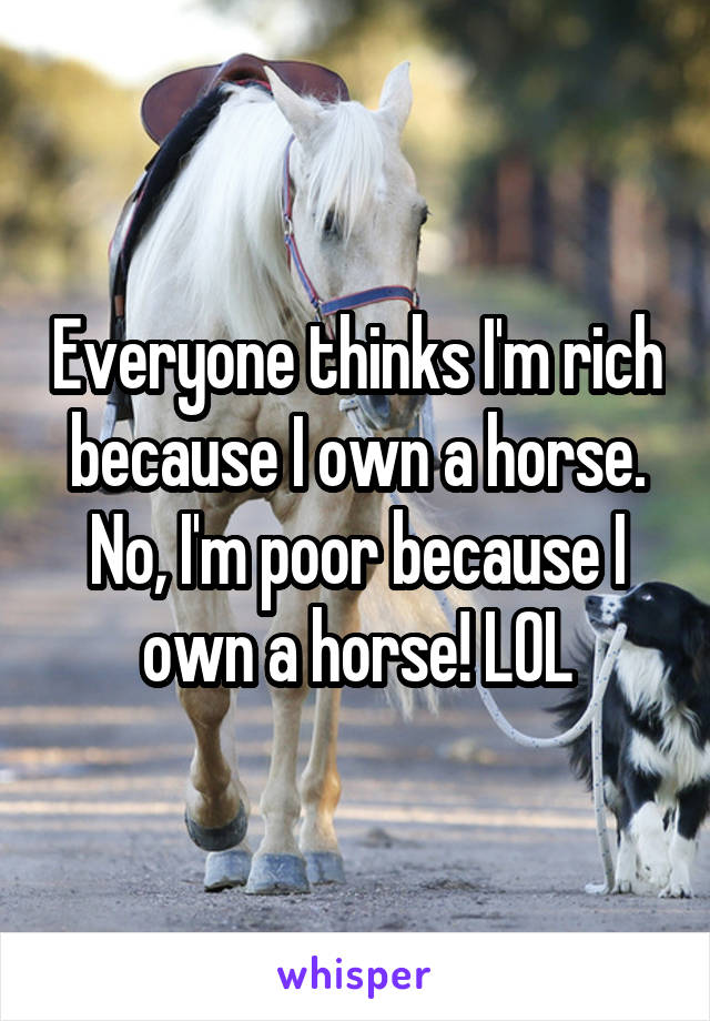 Everyone thinks I'm rich because I own a horse. No, I'm poor because I own a horse! LOL
