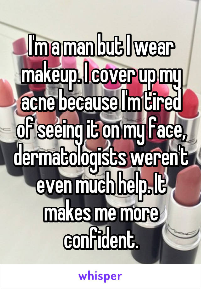 I'm a man but I wear makeup. I cover up my acne because I'm tired of seeing it on my face, dermatologists weren't even much help. It makes me more confident.