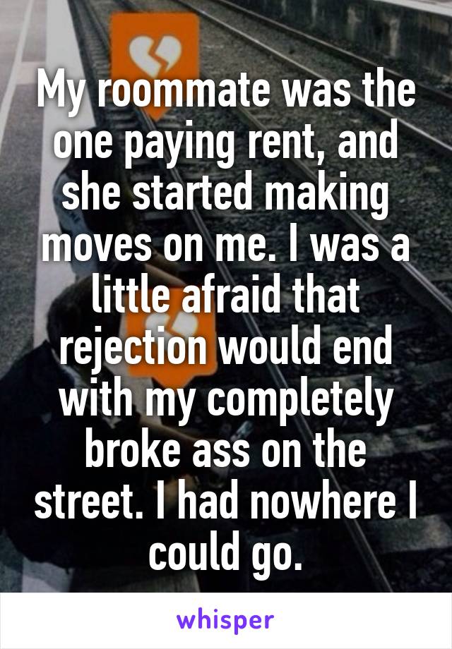 My roommate was the one paying rent, and she started making moves on me. I was a little afraid that rejection would end with my completely broke ass on the street. I had nowhere I could go.