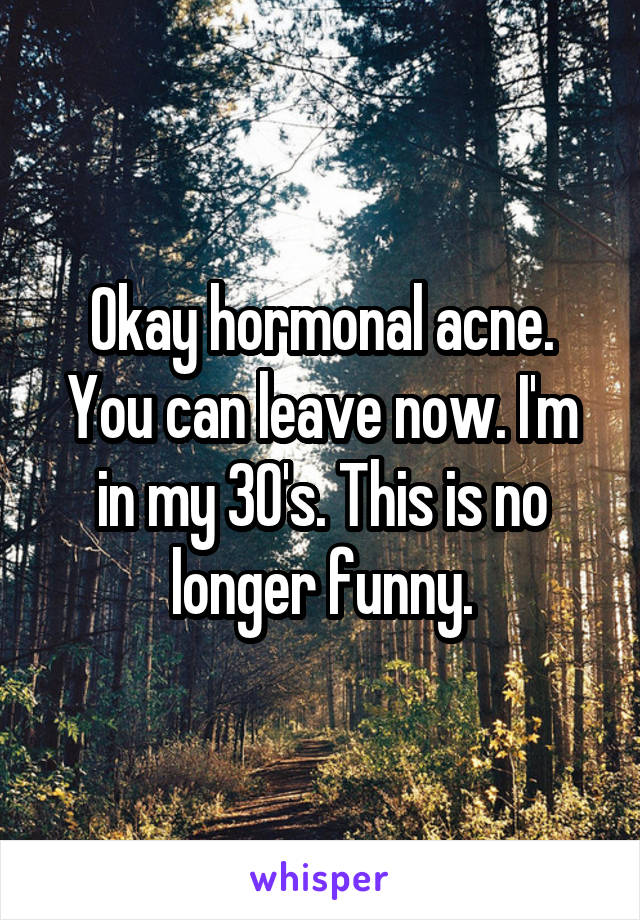 Okay hormonal acne. You can leave now. I'm in my 30's. This is no longer funny.