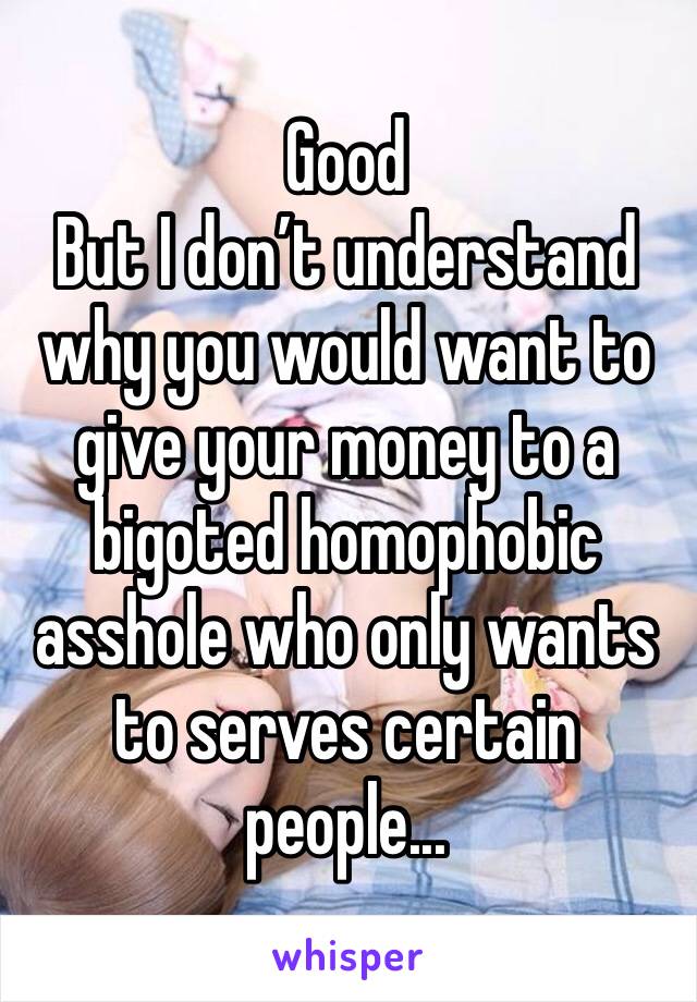 Good
But I don’t understand why you would want to give your money to a bigoted homophobic asshole who only wants to serves certain people...