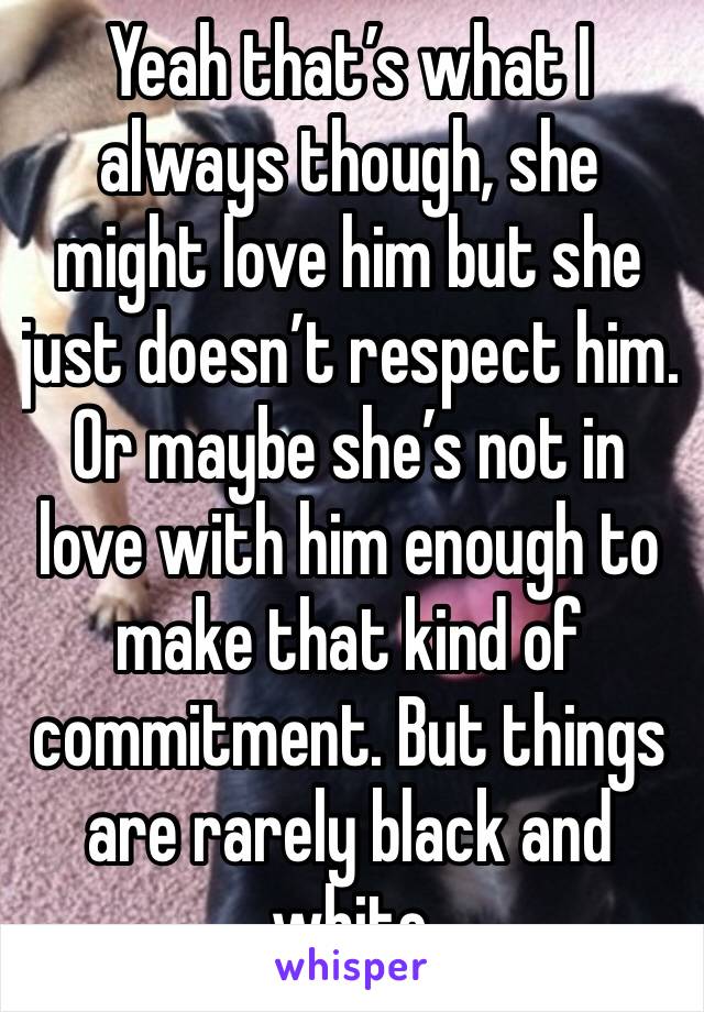 Yeah that’s what I always though, she might love him but she just doesn’t respect him. Or maybe she’s not in love with him enough to make that kind of commitment. But things are rarely black and white