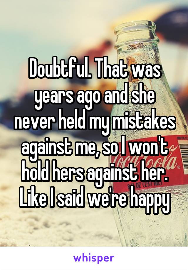 Doubtful. That was years ago and she never held my mistakes against me, so I won't hold hers against her. Like I said we're happy