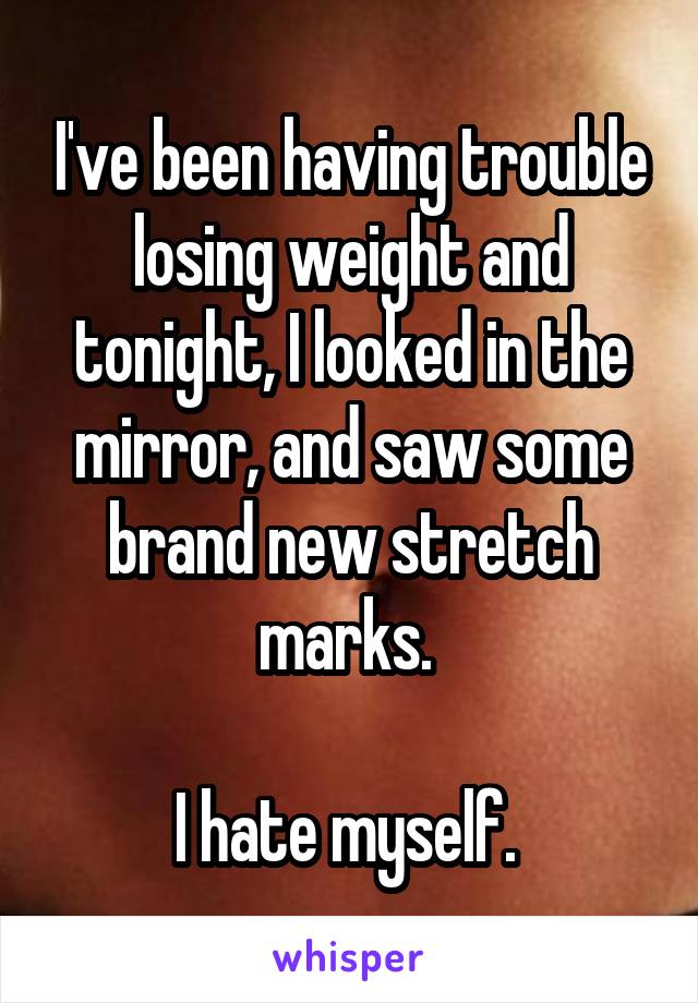 I've been having trouble losing weight and tonight, I looked in the mirror, and saw some brand new stretch marks. 

I hate myself. 