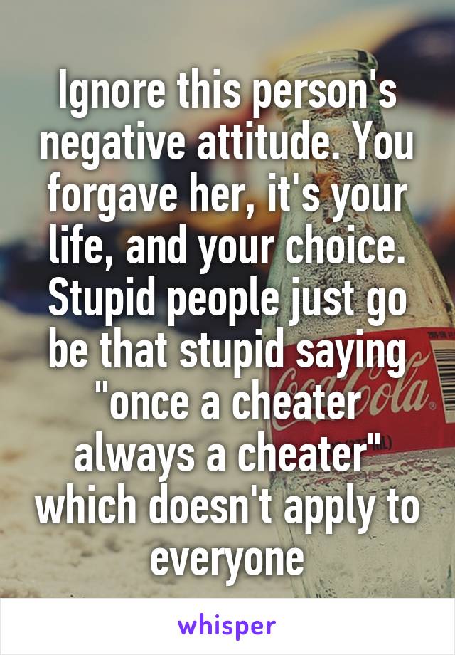 Ignore this person's negative attitude. You forgave her, it's your life, and your choice. Stupid people just go be that stupid saying "once a cheater always a cheater" which doesn't apply to everyone